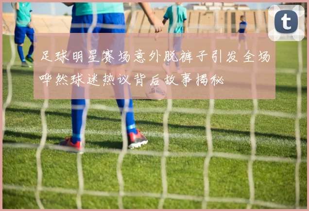 足球明星赛场意外脱裤子引发全场哗然球迷热议背后故事揭秘