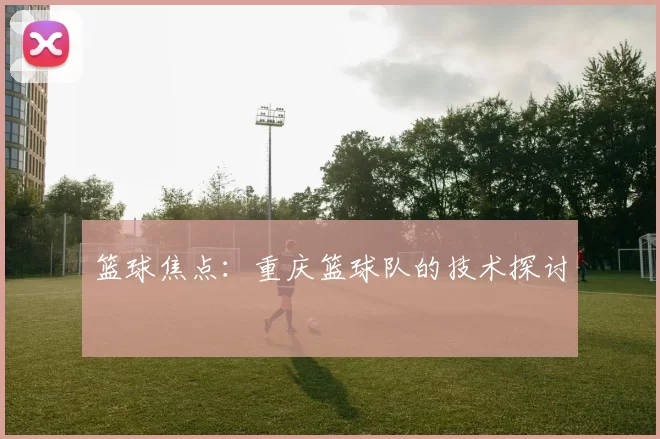 篮球焦点：重庆篮球队的技术探讨