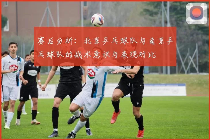 赛后分析：北京乒乓球队与南京乒乓球队的战术意识与表现对比