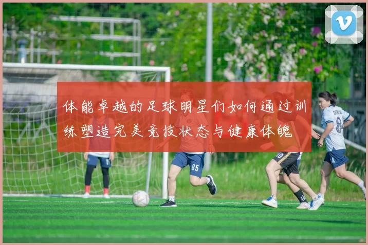 体能卓越的足球明星们如何通过训练塑造完美竞技状态与健康体魄