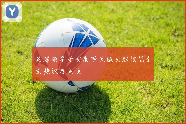 足球明星子女展现天赋头球技艺引发热议与关注