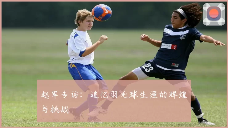 赵军专访：追忆羽毛球生涯的辉煌与挑战