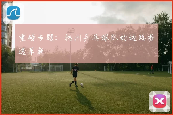 重磅专题：杭州乒乓球队的边路渗透革新