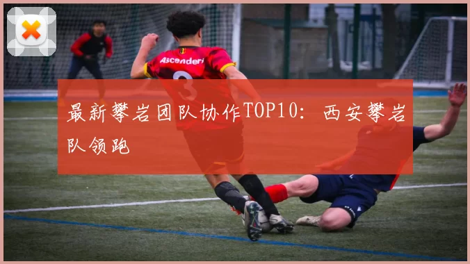 最新攀岩团队协作TOP10：西安攀岩队领跑