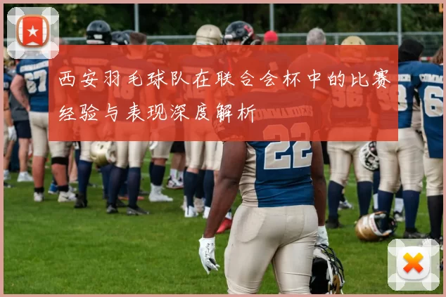 西安羽毛球队在联合会杯中的比赛经验与表现深度解析