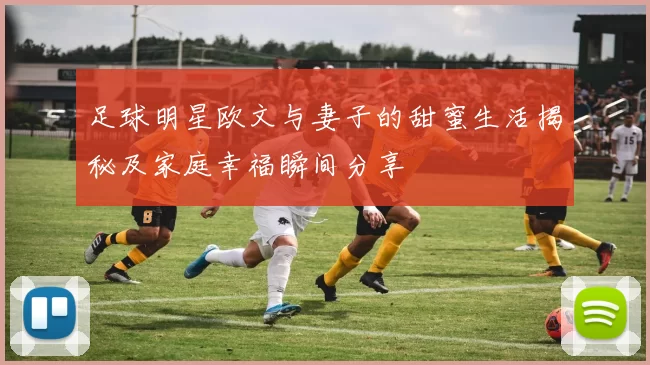 足球明星欧文与妻子的甜蜜生活揭秘及家庭幸福瞬间分享