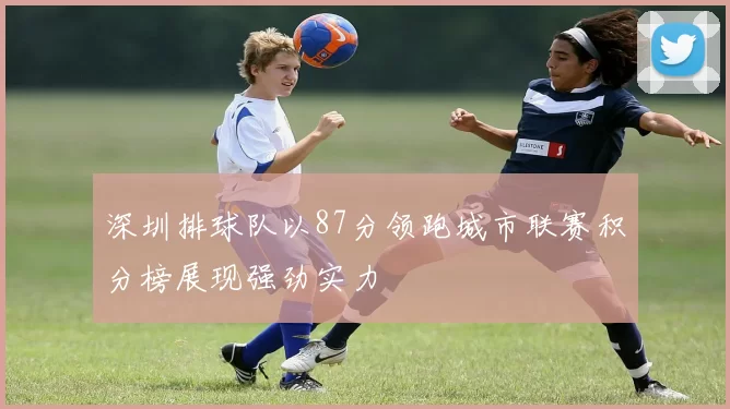 深圳排球队以87分领跑城市联赛积分榜展现强劲实力
