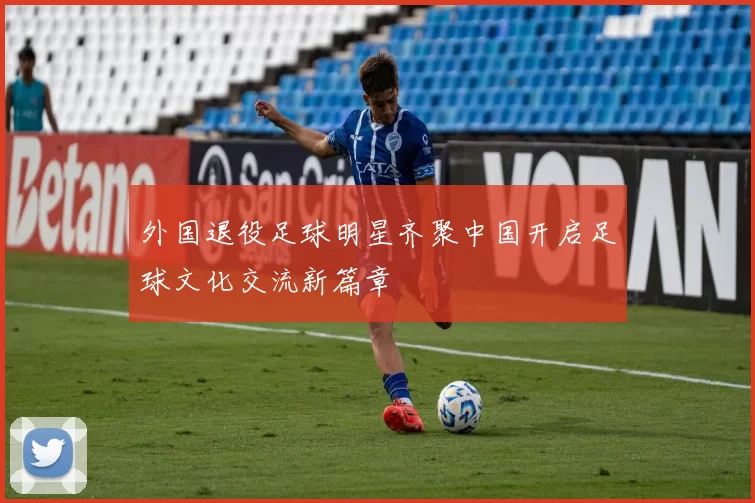 外国退役足球明星齐聚中国开启足球文化交流新篇章